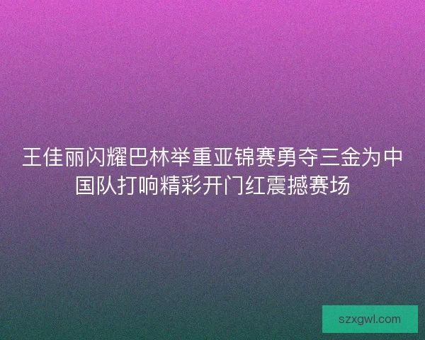 王佳丽闪耀巴林举重亚锦赛勇夺三金为中国队打响精彩开门红震撼赛场