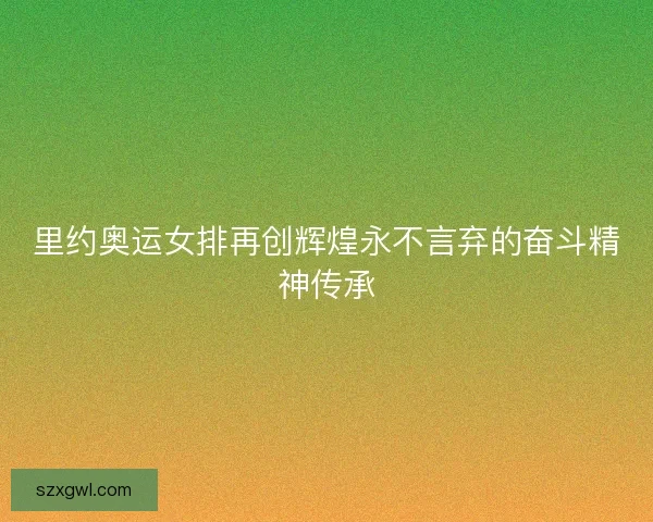 里约奥运女排再创辉煌永不言弃的奋斗精神传承
