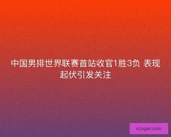 中国男排世界联赛首站收官1胜3负 表现起伏引发关注