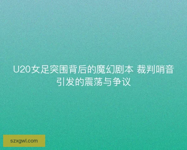 U20女足突围背后的魔幻剧本 裁判哨音引发的震荡与争议