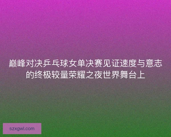 巅峰对决乒乓球女单决赛见证速度与意志的终极较量荣耀之夜世界舞台上 巅峰对决乒乓球女单决赛见证速度与意志的终极较量荣耀之夜世界舞台上