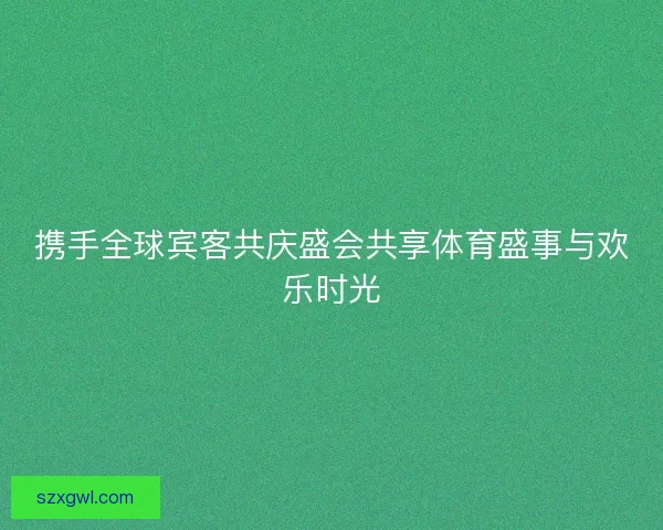 携手全球宾客共庆盛会共享体育盛事与欢乐时光