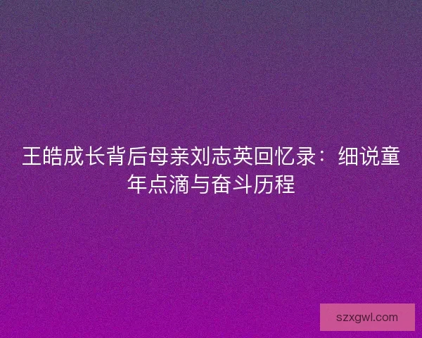 王皓成长背后母亲刘志英回忆录:细说童年点滴与奋斗历程 王皓成长背后母亲刘志英回忆录:细说童年点滴与奋斗历程