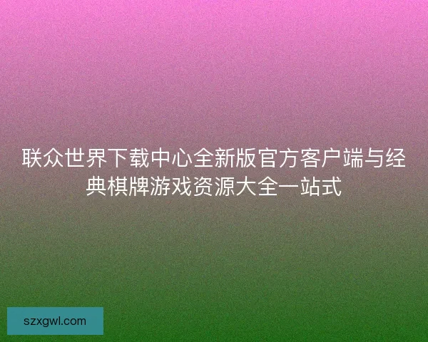 联众世界下载中心全新版官方客户端与经典棋牌游戏资源大全一站式 联众世界下载中心全新版官方客户端与经典棋牌游戏资源大全一站式