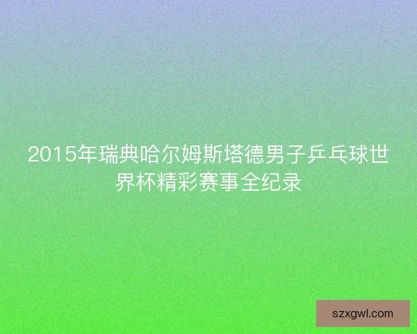 2015年瑞典哈尔姆斯塔德男子乒乓球世界杯精彩赛事全纪录 2015年瑞典哈尔姆斯塔德男子乒乓球世界杯精彩赛事全纪录