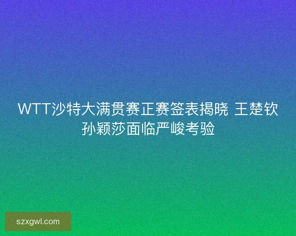 WTT沙特大满贯赛正赛签表揭晓 王楚钦孙颖莎面临严峻考验 WTT沙特大满贯赛正赛签表揭晓 王楚钦孙颖莎面临严峻考验