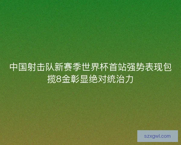 中国射击队新赛季世界杯首站强势表现包揽8金彰显绝对统治力 中国射击队新赛季世界杯首站强势表现包揽8金彰显绝对统治力