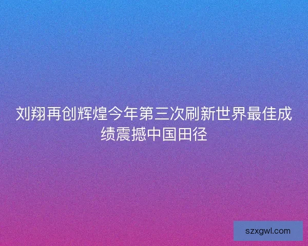 刘翔再创辉煌今年第三次刷新世界最佳成绩震撼中国田径
