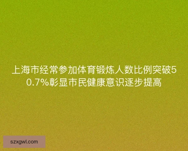 上海市经常参加体育锻炼人数比例突破50.7%彰显市民健康意识逐步提高
