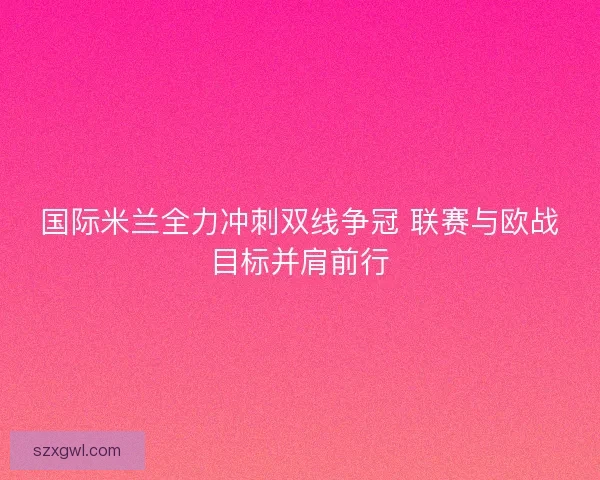 国际米兰全力冲刺双线争冠 联赛与欧战目标并肩前行 国际米兰全力冲刺双线争冠 联赛与欧战目标并肩前行