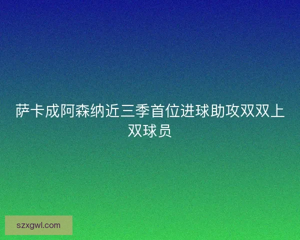 萨卡成阿森纳近三季首位进球助攻双双上双球员 萨卡成阿森纳近三季首位进球助攻双双上双球员