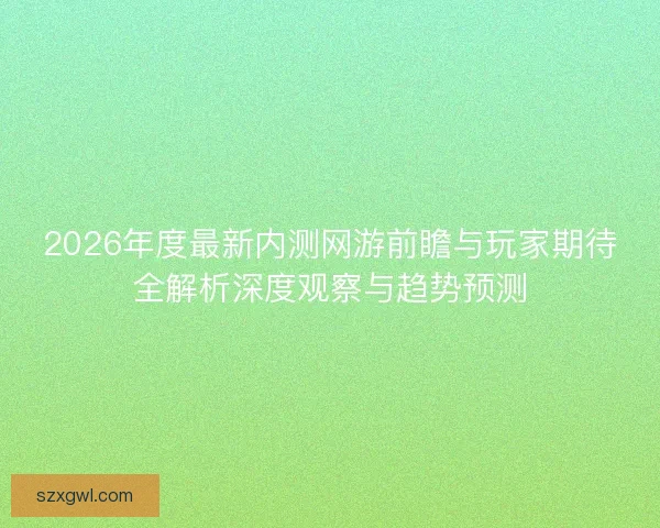 2026年度最新内测网游前瞻与玩家期待全解析深度观察与趋势预测 2026年度最新内测网游前瞻与玩家期待全解析深度观察与趋势预测