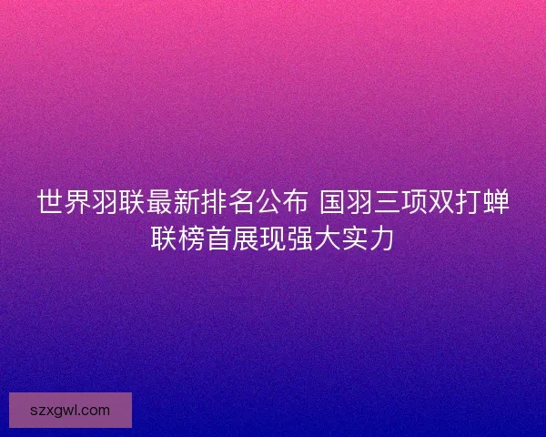 世界羽联最新排名公布 国羽三项双打蝉联榜首展现强大实力