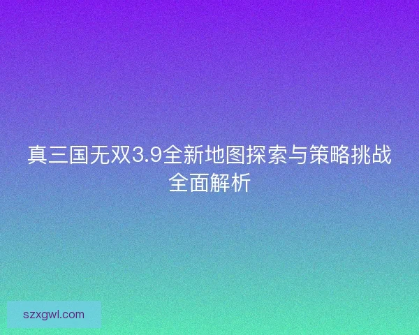 真三国无双3.9全新地图探索与策略挑战全面解析 真三国无双3.9全新地图探索与策略挑战全面解析