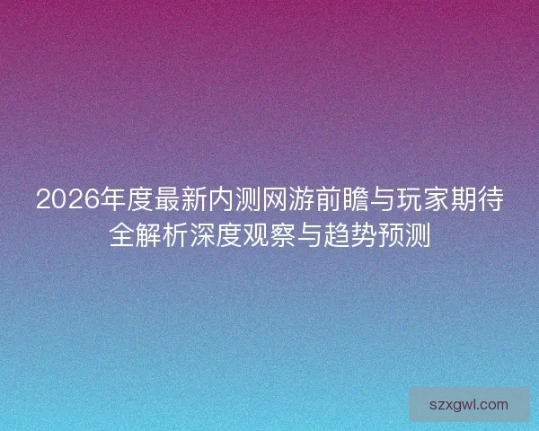 2026年度最新内测网游前瞻与玩家期待全解析深度观察与趋势预测 2026年度最新内测网游前瞻与玩家期待全解析深度观察与趋势预测