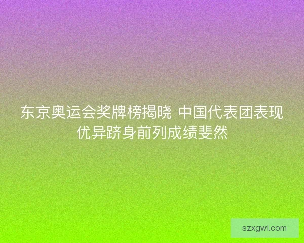 东京奥运会奖牌榜揭晓 中国代表团表现优异跻身前列成绩斐然