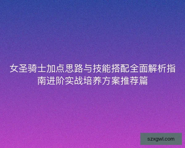 女圣骑士加点思路与技能搭配全面解析指南进阶实战培养方案推荐篇