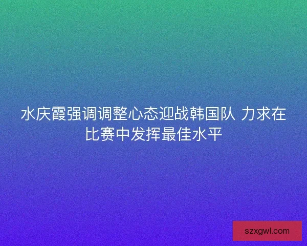 水庆霞强调调整心态迎战韩国队 力求在比赛中发挥最佳水平