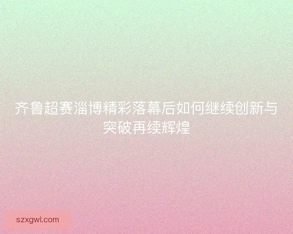 齐鲁超赛淄博精彩落幕后如何继续创新与突破再续辉煌