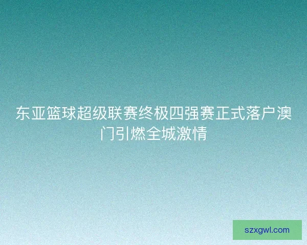 东亚篮球超级联赛终极四强赛正式落户澳门引燃全城激情