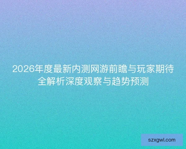 2026年度最新内测网游前瞻与玩家期待全解析深度观察与趋势预测