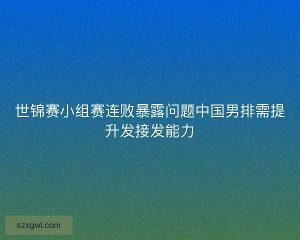 世锦赛小组赛连败暴露问题中国男排需提升发接发能力 世锦赛小组赛连败暴露问题中国男排需提升发接发能力