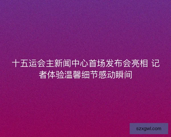 十五运会主新闻中心首场发布会亮相 记者体验温馨细节感动瞬间