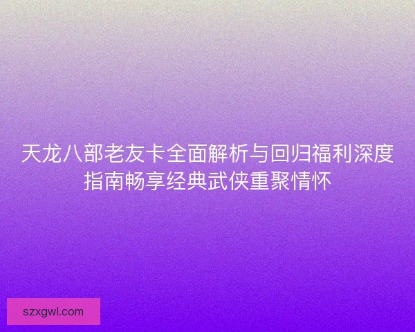 天龙八部老友卡全面解析与回归福利深度指南畅享经典武侠重聚情怀