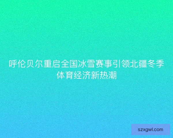 呼伦贝尔重启全国冰雪赛事引领北疆冬季体育经济新热潮