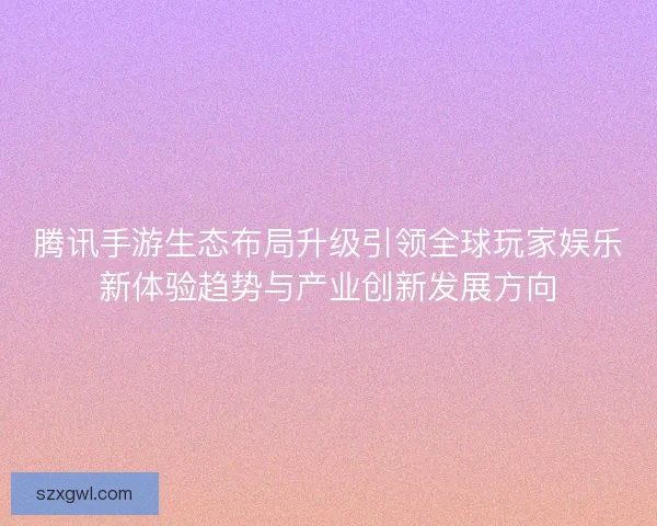 腾讯手游生态布局升级引领全球玩家娱乐新体验趋势与产业创新发展方向 腾讯手游生态布局升级引领全球玩家娱乐新体验趋势与产业创新发展方向