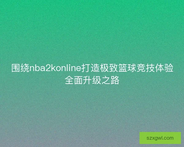 围绕nba2konline打造极致篮球竞技体验全面升级之路 围绕nba2konline打造极致篮球竞技体验全面升级之路